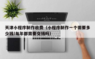 慈利天津小程序制作收费（小程序制作一个需要多少钱!每年都需要交钱吗）